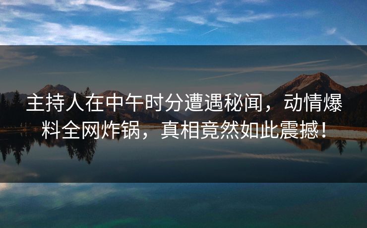 主持人在中午时分遭遇秘闻，动情爆料全网炸锅，真相竟然如此震撼！