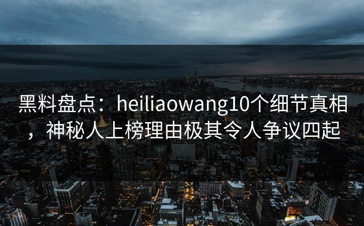 黑料盘点：heiliaowang10个细节真相，神秘人上榜理由极其令人争议四起