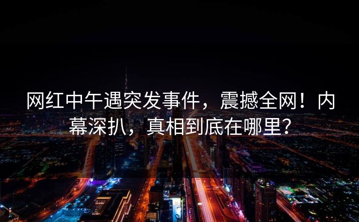 网红中午遇突发事件，震撼全网！内幕深扒，真相到底在哪里？