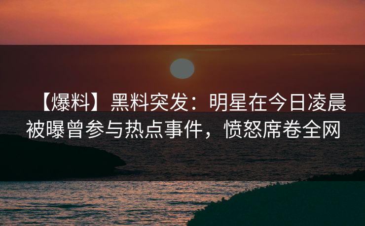 【爆料】黑料突发：明星在今日凌晨被曝曾参与热点事件，愤怒席卷全网