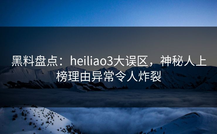 黑料盘点：heiliao3大误区，神秘人上榜理由异常令人炸裂