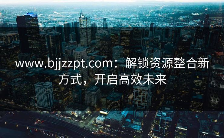 www.bjjzzpt.com：解锁资源整合新方式，开启高效未来