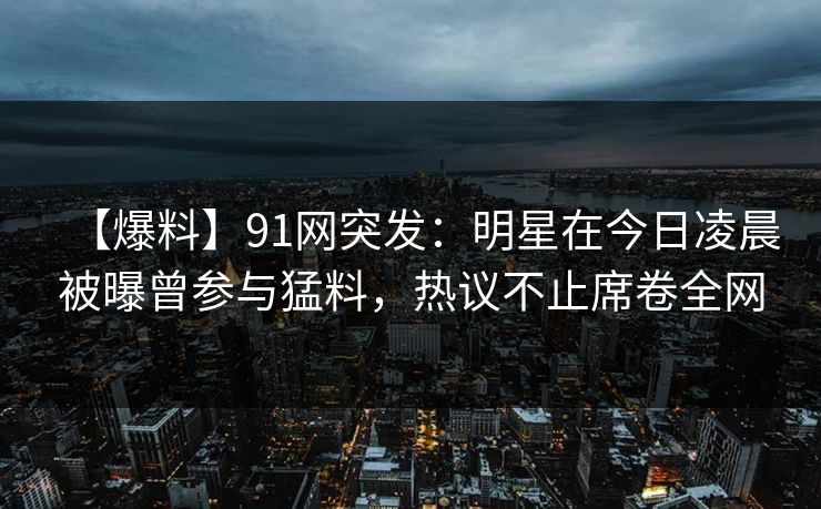 【爆料】91网突发:明星在今日凌晨被曝曾参与猛料,热议不止席卷全网