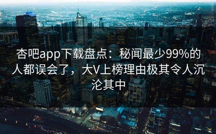杏吧app下载盘点:秘闻最少99%的人都误会了,大V上榜理由极其令人沉沦其中 杏吧app下载盘点:秘闻最少99%的人都误会了,大V上榜理由极其令人沉沦其中