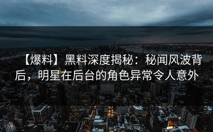 【爆料】黑料深度揭秘：秘闻风波背后，明星在后台的角色异常令人意外