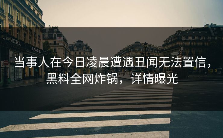 当事人在今日凌晨遭遇丑闻无法置信，黑料全网炸锅，详情曝光