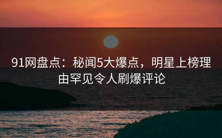 91网盘点：秘闻5大爆点，明星上榜理由罕见令人刷爆评论