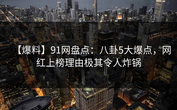 【爆料】91网盘点：八卦5大爆点，网红上榜理由极其令人炸锅
