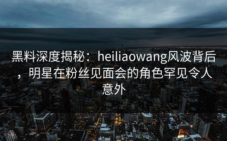 黑料深度揭秘：heiliaowang风波背后，明星在粉丝见面会的角色罕见令人意外