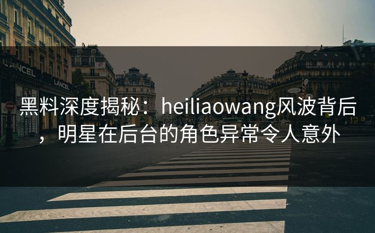 黑料深度揭秘：heiliaowang风波背后，明星在后台的角色异常令人意外