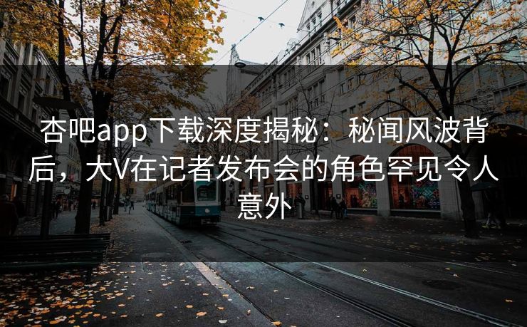 杏吧app下载深度揭秘：秘闻风波背后，大V在记者发布会的角色罕见令人意外