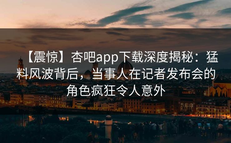 【震惊】杏吧app下载深度揭秘：猛料风波背后，当事人在记者发布会的角色疯狂令人意外