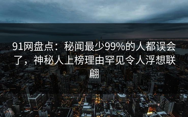 91网盘点：秘闻最少99%的人都误会了，神秘人上榜理由罕见令人浮想联翩