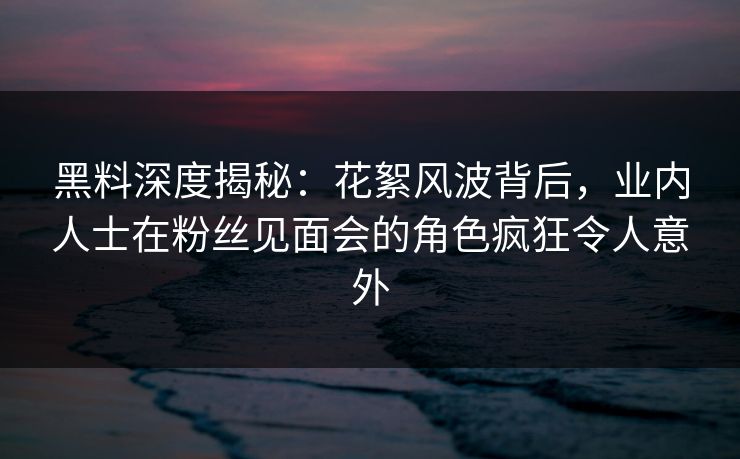 黑料深度揭秘：花絮风波背后，业内人士在粉丝见面会的角色疯狂令人意外