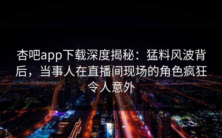 杏吧app下载深度揭秘：猛料风波背后，当事人在直播间现场的角色疯狂令人意外
