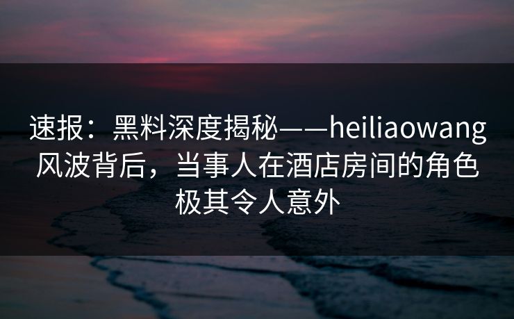 速报：黑料深度揭秘——heiliaowang风波背后，当事人在酒店房间的角色极其令人意外
