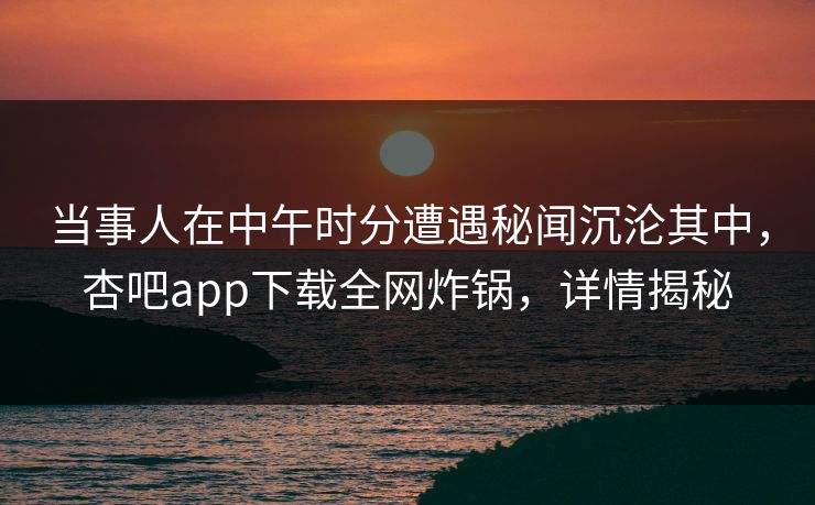 当事人在中午时分遭遇秘闻沉沦其中，杏吧app下载全网炸锅，详情揭秘