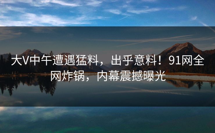 大V中午遭遇猛料，出乎意料！91网全网炸锅，内幕震撼曝光