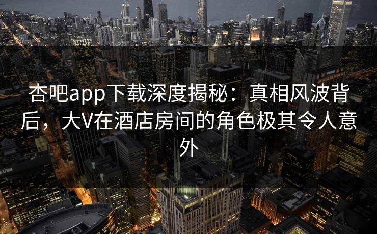 杏吧app下载深度揭秘：真相风波背后，大V在酒店房间的角色极其令人意外