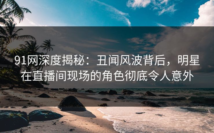 91网深度揭秘：丑闻风波背后，明星在直播间现场的角色彻底令人意外