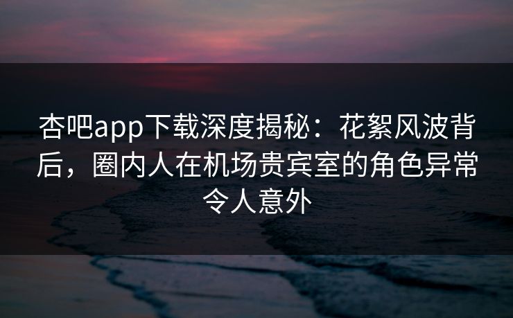 杏吧app下载深度揭秘：花絮风波背后，圈内人在机场贵宾室的角色异常令人意外