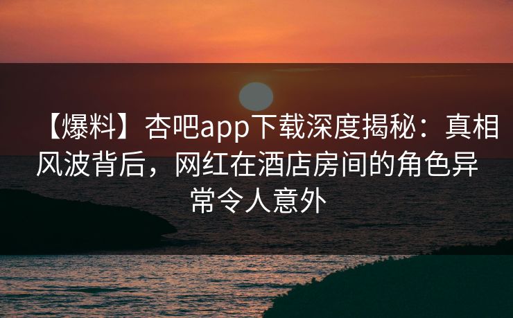 【爆料】杏吧app下载深度揭秘：真相风波背后，网红在酒店房间的角色异常令人意外