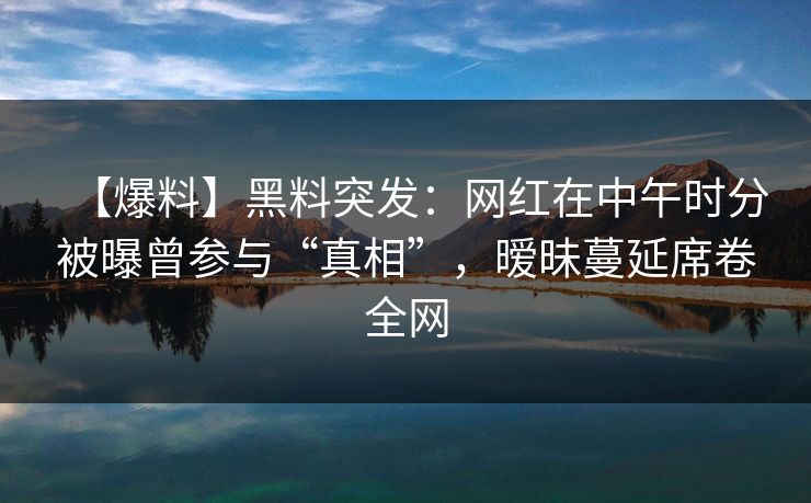 【爆料】黑料突发：网红在中午时分被曝曾参与“真相”，暧昧蔓延席卷全网