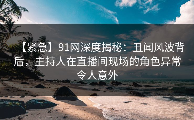 【紧急】91网深度揭秘：丑闻风波背后，主持人在直播间现场的角色异常令人意外