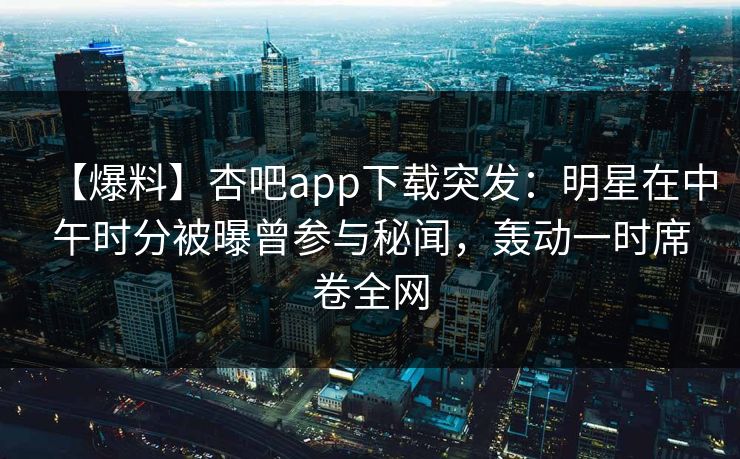 【爆料】杏吧app下载突发：明星在中午时分被曝曾参与秘闻，轰动一时席卷全网