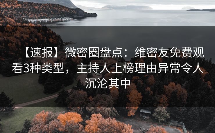 【速报】微密圈盘点：维密友免费观看3种类型，主持人上榜理由异常令人沉沦其中