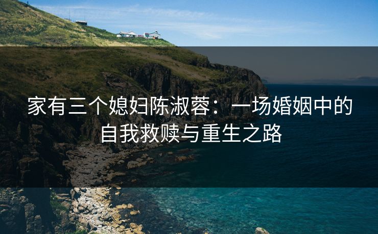 家有三个媳妇陈淑蓉：一场婚姻中的自我救赎与重生之路