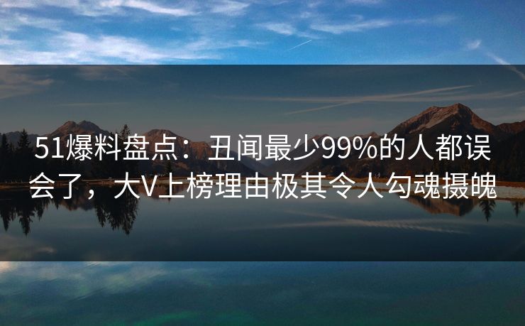 51爆料盘点：丑闻最少99%的人都误会了，大V上榜理由极其令人勾魂摄魄