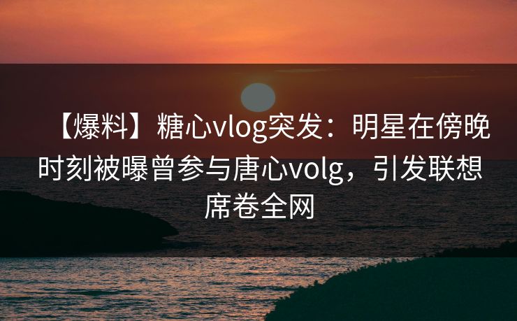 【爆料】糖心vlog突发：明星在傍晚时刻被曝曾参与唐心volg，引发联想席卷全网