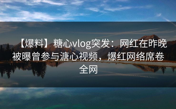 【爆料】糖心vlog突发：网红在昨晚被曝曾参与溏心视频，爆红网络席卷全网