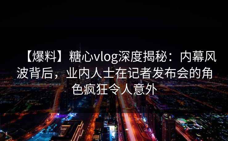 【爆料】糖心vlog深度揭秘：内幕风波背后，业内人士在记者发布会的角色疯狂令人意外