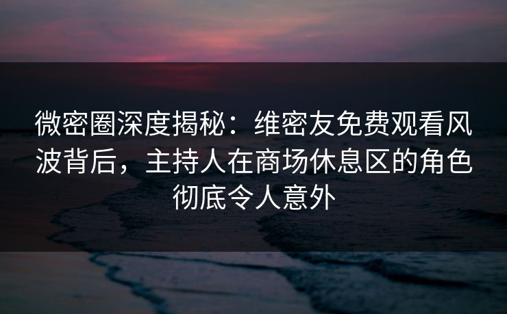 微密圈深度揭秘：维密友免费观看风波背后，主持人在商场休息区的角色彻底令人意外