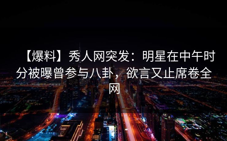 【爆料】秀人网突发：明星在中午时分被曝曾参与八卦，欲言又止席卷全网