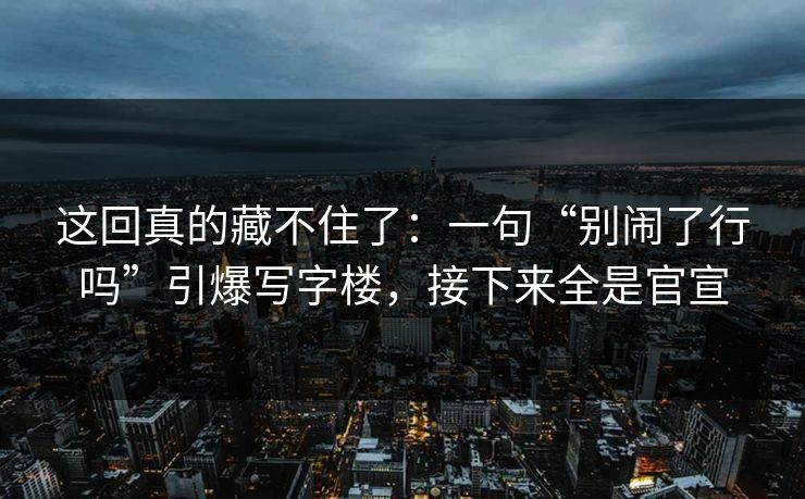 这回真的藏不住了：一句“别闹了行吗”引爆写字楼，接下来全是官宣