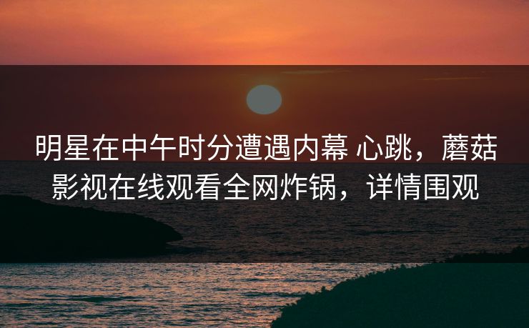 明星在中午时分遭遇内幕 心跳，蘑菇影视在线观看全网炸锅，详情围观