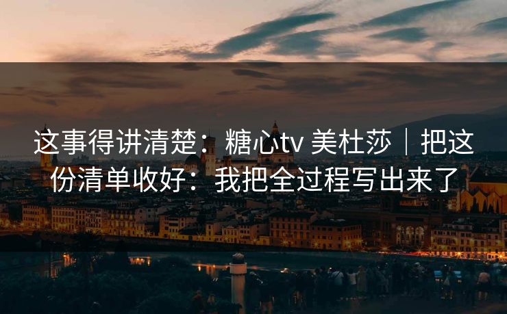 这事得讲清楚：糖心tv 美杜莎｜把这份清单收好：我把全过程写出来了