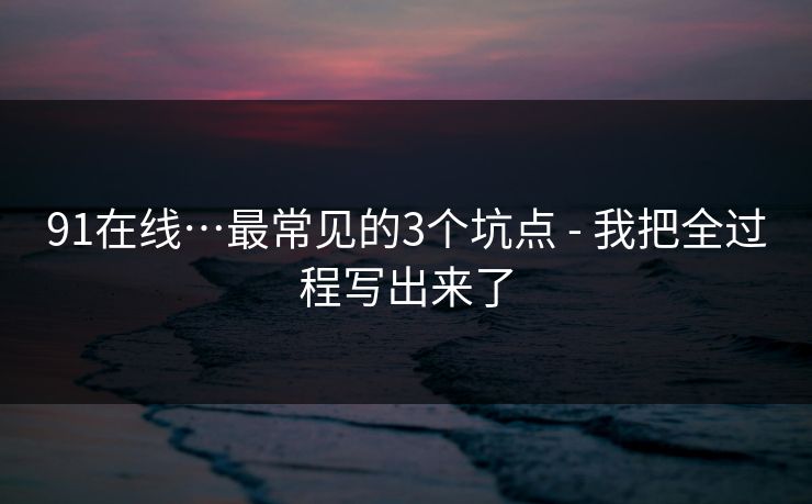 91在线…最常见的3个坑点 - 我把全过程写出来了