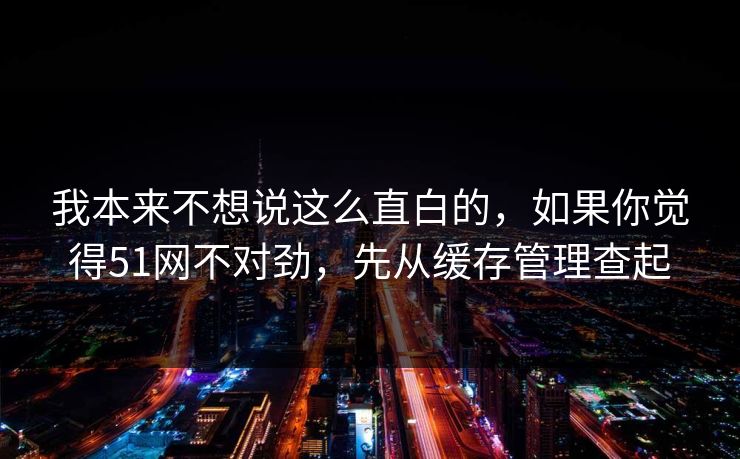 我本来不想说这么直白的,如果你觉得51网不对劲,先从缓存管理查起