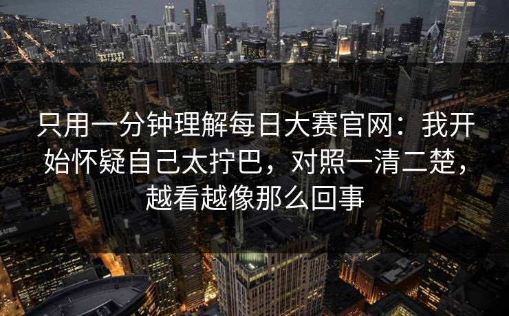 只用一分钟理解每日大赛官网：我开始怀疑自己太拧巴，对照一清二楚，越看越像那么回事