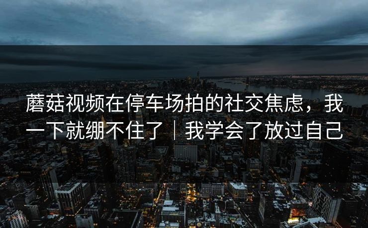 蘑菇视频在停车场拍的社交焦虑，我一下就绷不住了｜我学会了放过自己